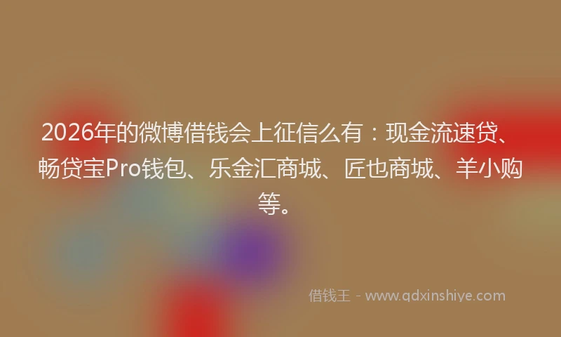 2026年的微博借钱会上征信么有：现金流速贷、畅贷宝Pro钱包、乐金汇商城、匠也商城、羊小购等。