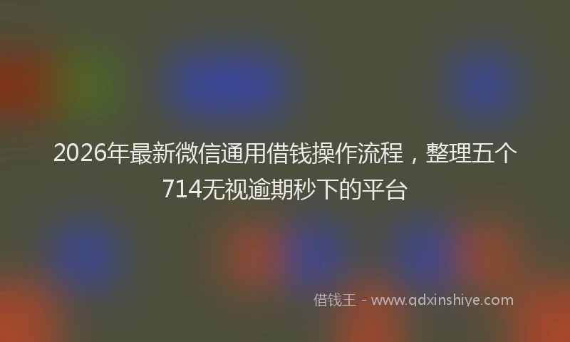 2026年最新微信通用借钱操作流程，整理五个714无视逾期秒下的平台