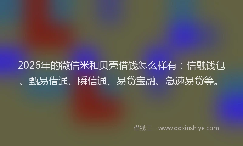 2026年的微信米和贝壳借钱怎么样有：信融钱包、甄易借通、瞬信通、易贷宝融、急速易贷等。