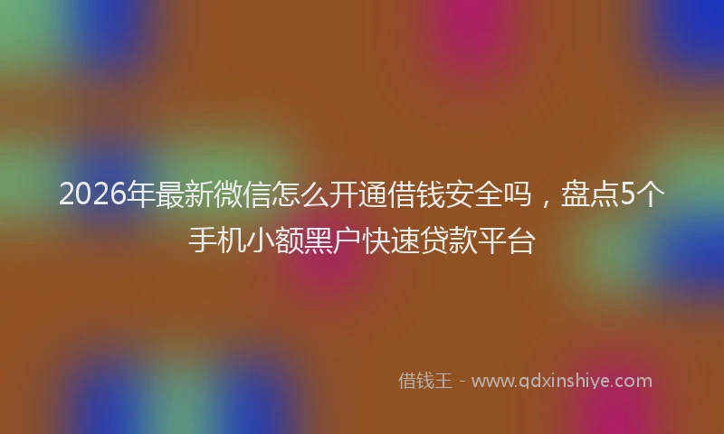 2026年最新微信怎么开通借钱安全吗，盘点5个手机小额黑户快速贷款平台