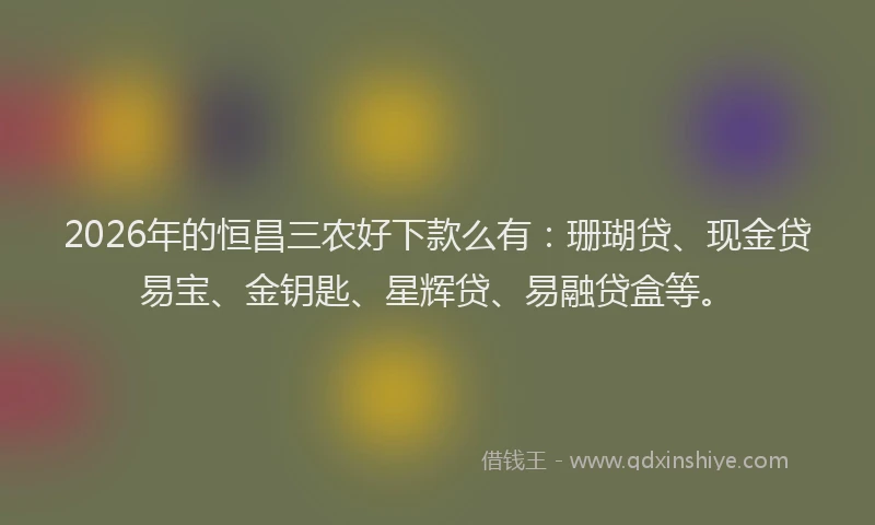 2026年的恒昌三农好下款么有：珊瑚贷、现金贷易宝、金钥匙、星辉贷、易融贷盒等。