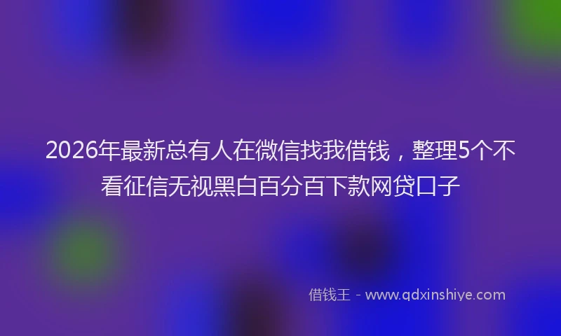 2026年最新总有人在微信找我借钱，整理5个不看征信无视黑白百分百下款网贷口子