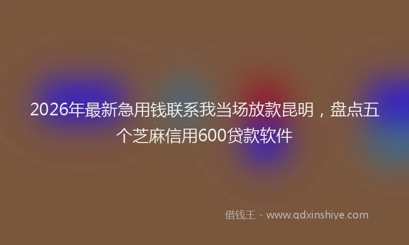 2026年最新急用钱联系我当场放款昆明，盘点五个芝麻信用600贷款软件