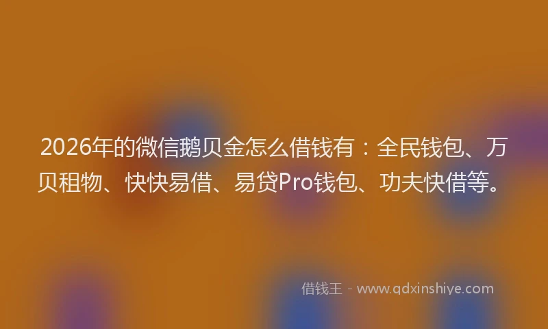 2026年的微信鹅贝金怎么借钱有：全民钱包、万贝租物、快快易借、易贷Pro钱包、功夫快借等。