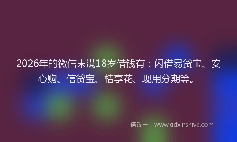 2026年的微信末满18岁借钱有：闪借易贷宝、安心购、信贷宝、桔享花、现用分期等。