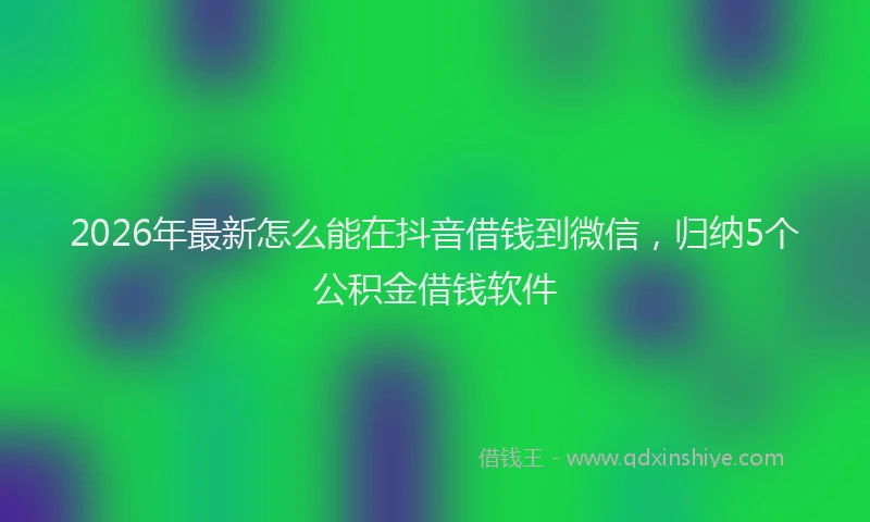2026年最新怎么能在抖音借钱到微信，归纳5个公积金借钱软件