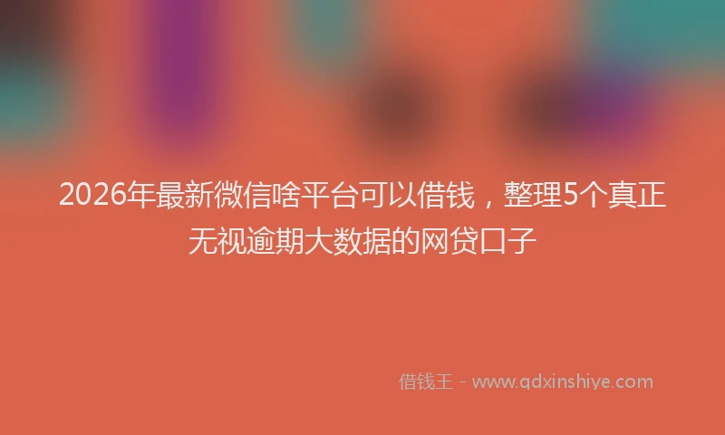 2026年最新微信啥平台可以借钱，整理5个真正无视逾期大数据的网贷口子