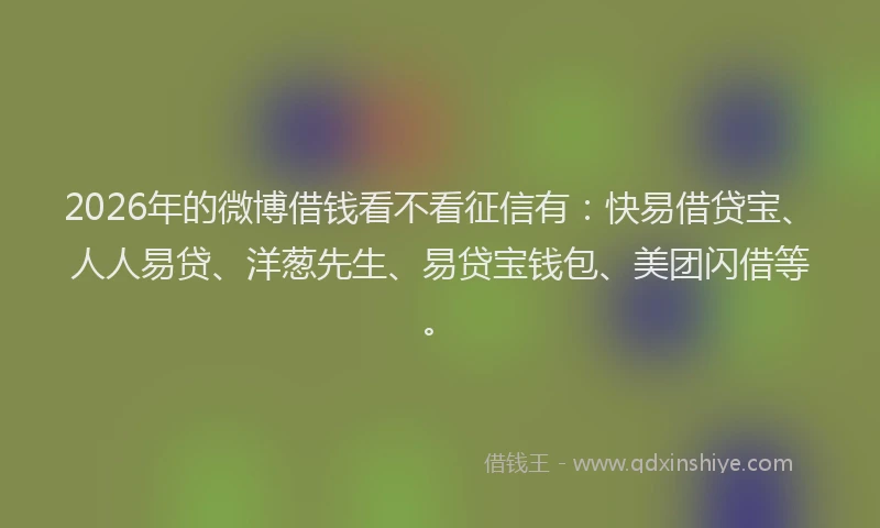 2026年的微博借钱看不看征信有：快易借贷宝、人人易贷、洋葱先生、易贷宝钱包、美团闪借等。