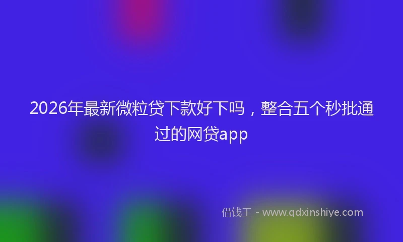 2026年最新微粒贷下款好下吗，整合五个秒批通过的网贷app