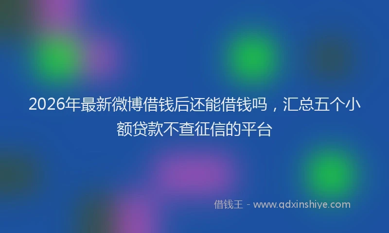 2026年最新微博借钱后还能借钱吗，汇总五个小额贷款不查征信的平台