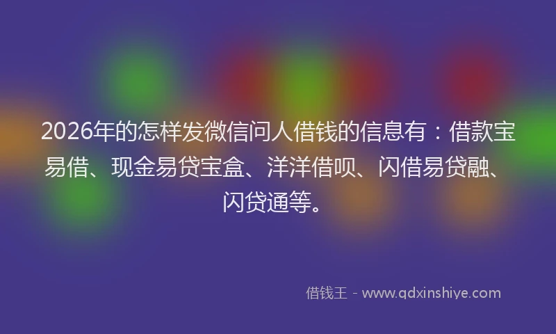 2026年的怎样发微信问人借钱的信息有：借款宝易借、现金易贷宝盒、洋洋借呗、闪借易贷融、闪贷通等。