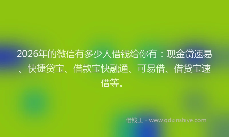 2026年的微信有多少人借钱给你有：现金贷速易、快捷贷宝、借款宝快融通、可易借、借贷宝速借等。