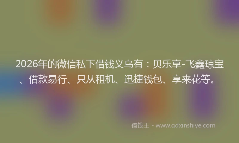 2026年的微信私下借钱义乌有：贝乐享-飞鑫琼宝、借款易行、只从租机、迅捷钱包、享来花等。