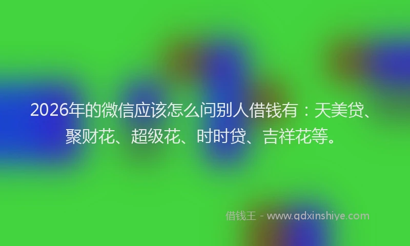 2026年的微信应该怎么问别人借钱有：天美贷、聚财花、超级花、时时贷、吉祥花等。