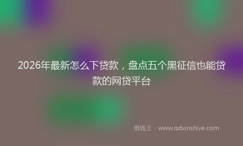2026年最新怎么下贷款，盘点五个黑征信也能贷款的网贷平台