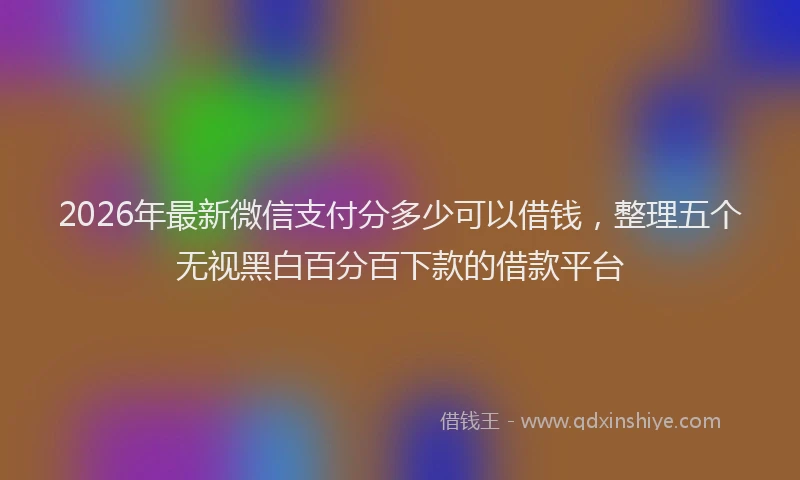 2026年最新微信支付分多少可以借钱，整理五个无视黑白百分百下款的借款平台