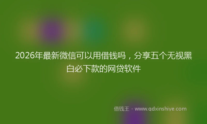 2026年最新微信可以用借钱吗，分享五个无视黑白必下款的网贷软件