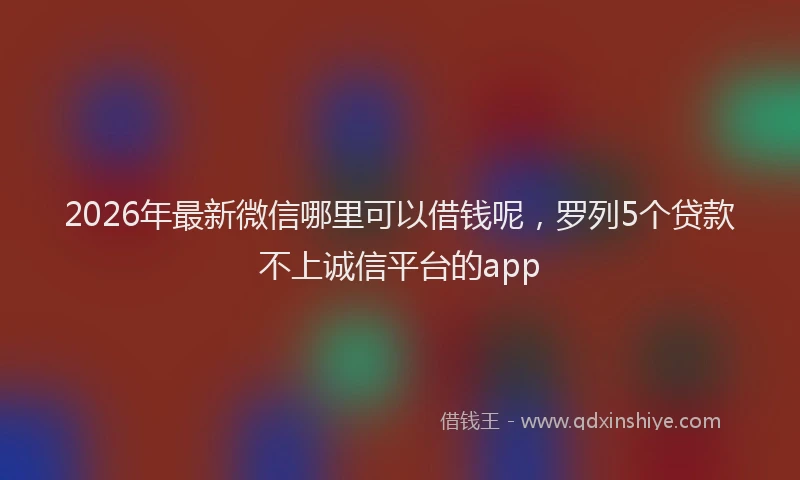 2026年最新微信哪里可以借钱呢，罗列5个贷款不上诚信平台的app