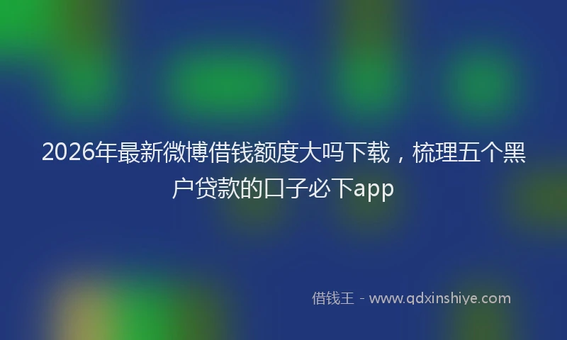 2026年最新微博借钱额度大吗下载，梳理五个黑户贷款的口子必下app