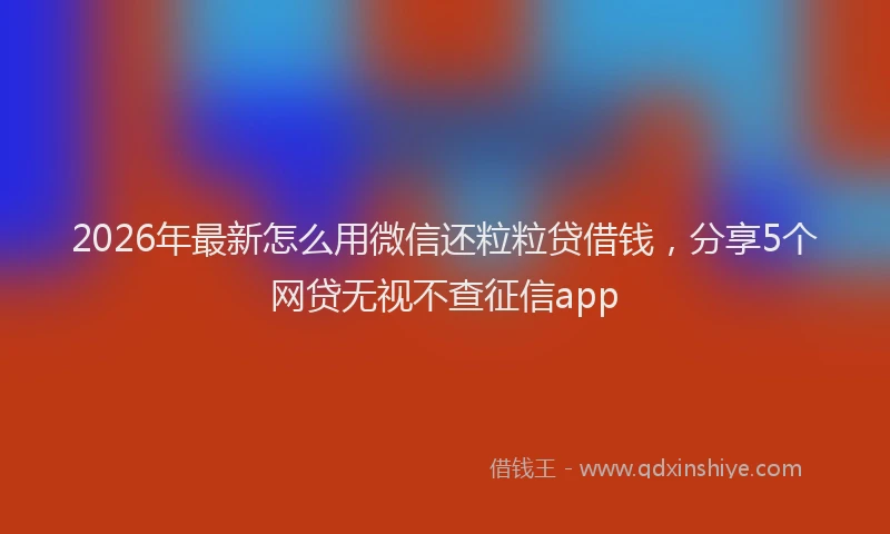 2026年最新怎么用微信还粒粒贷借钱，分享5个网贷无视不查征信app