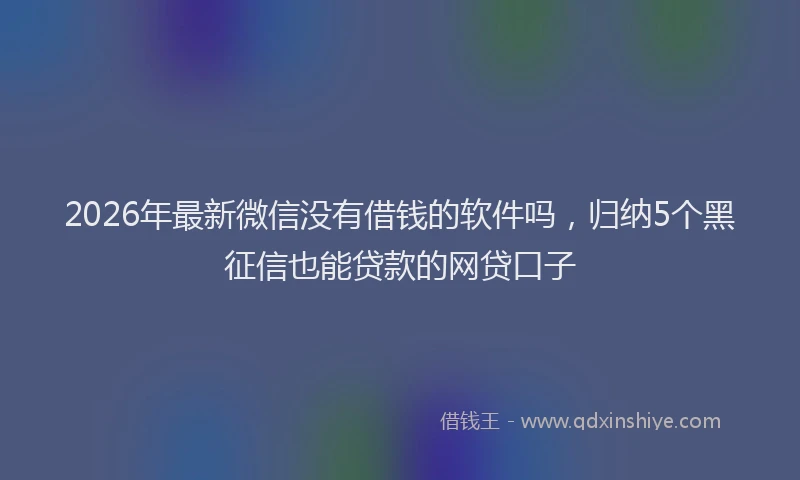 2026年最新微信没有借钱的软件吗，归纳5个黑征信也能贷款的网贷口子