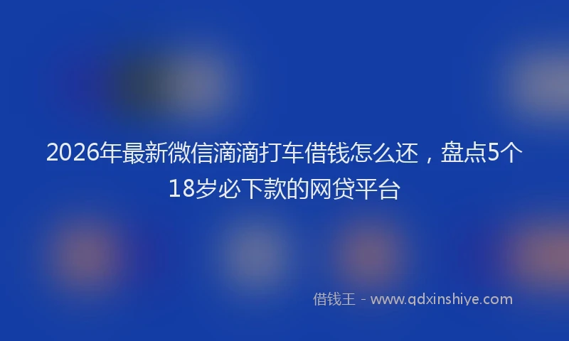 2026年最新微信滴滴打车借钱怎么还，盘点5个18岁必下款的网贷平台