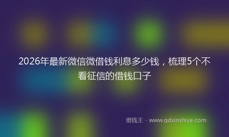 2026年最新微信微借钱利息多少钱，梳理5个不看征信的借钱口子