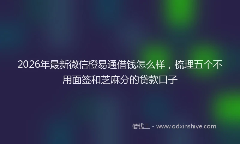 2026年最新微信橙易通借钱怎么样，梳理五个不用面签和芝麻分的贷款口子