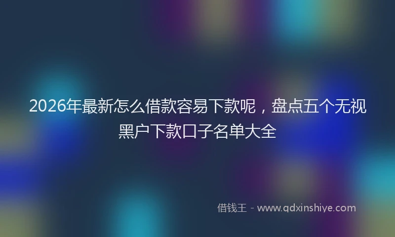 2026年最新怎么借款容易下款呢，盘点五个无视黑户下款口子名单大全