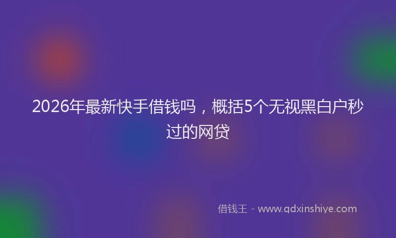2026年最新快手借钱吗，概括5个无视黑白户秒过的网贷