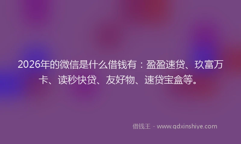 2026年的微信是什么借钱有：盈盈速贷、玖富万卡、读秒快贷、友好物、速贷宝盒等。
