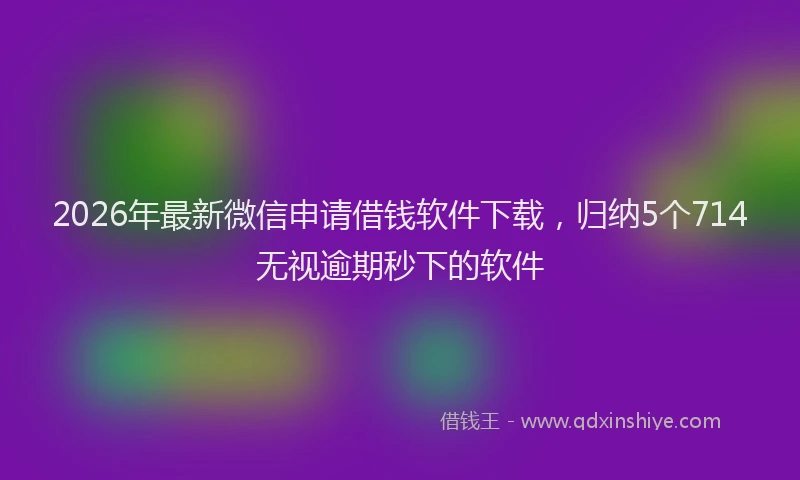 2026年最新微信申请借钱软件下载，归纳5个714无视逾期秒下的软件
