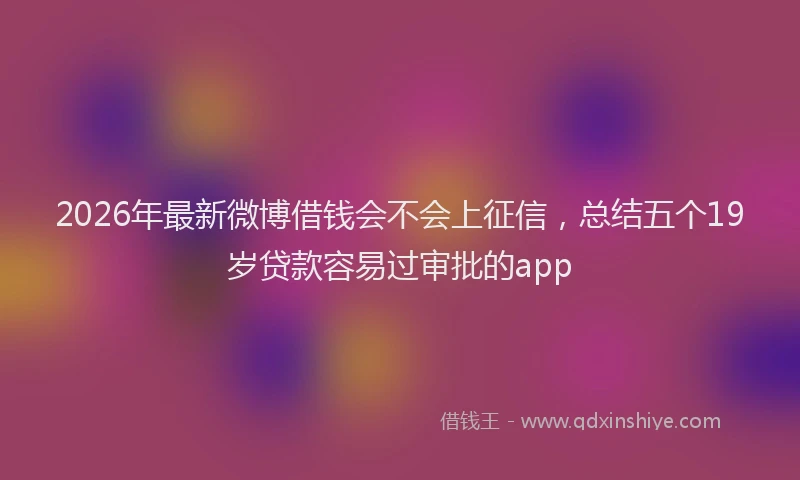 2026年最新微博借钱会不会上征信，总结五个19岁贷款容易过审批的app