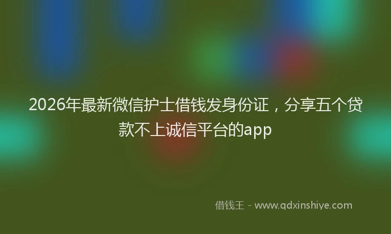 2026年最新微信护士借钱发身份证，分享五个贷款不上诚信平台的app