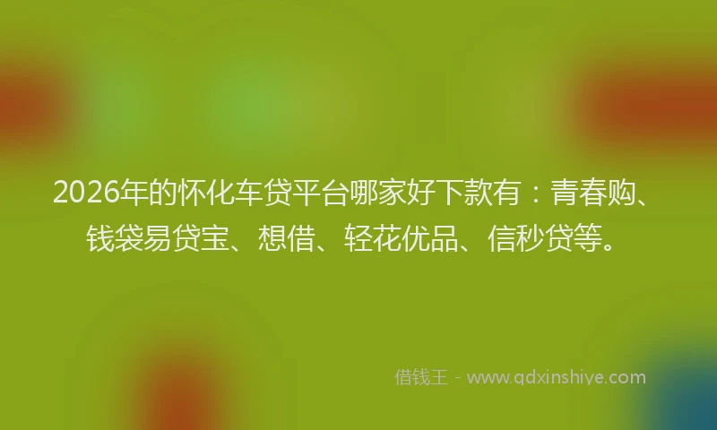 2026年的怀化车贷平台哪家好下款有：青春购、钱袋易贷宝、想借、轻花优品、信秒贷等。