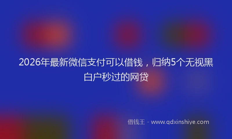 2026年最新微信支付可以借钱，归纳5个无视黑白户秒过的网贷