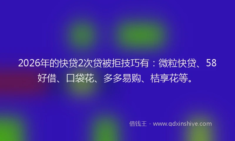 2026年的快贷2次贷被拒技巧有：微粒快贷、58好借、口袋花、多多易购、桔享花等。