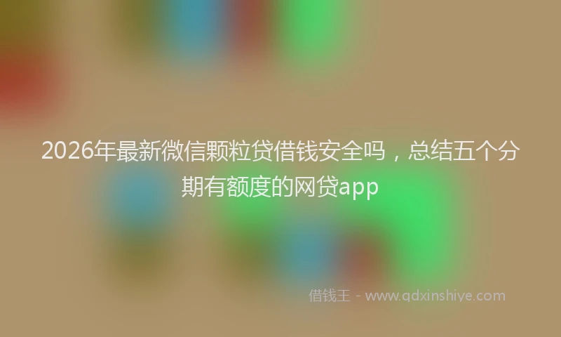 2026年最新微信颗粒贷借钱安全吗，总结五个分期有额度的网贷app