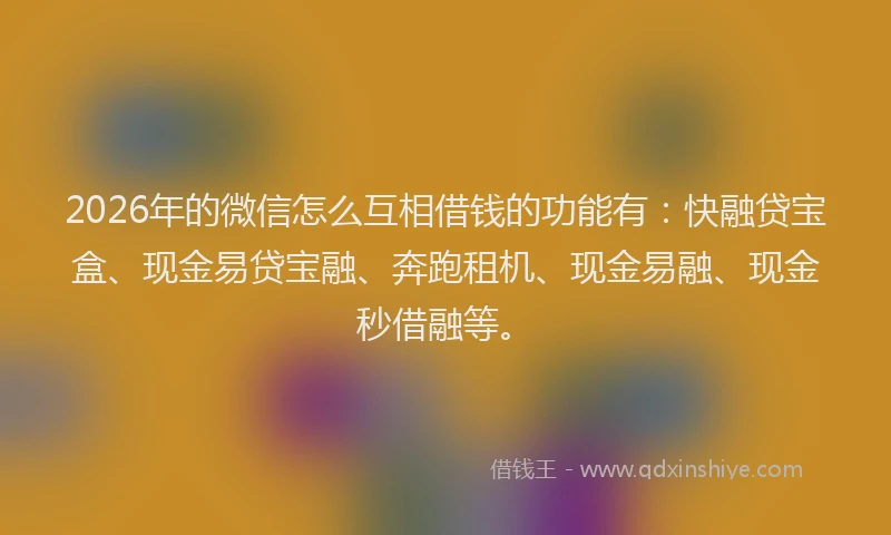 2026年的微信怎么互相借钱的功能有：快融贷宝盒、现金易贷宝融、奔跑租机、现金易融、现金秒借融等。
