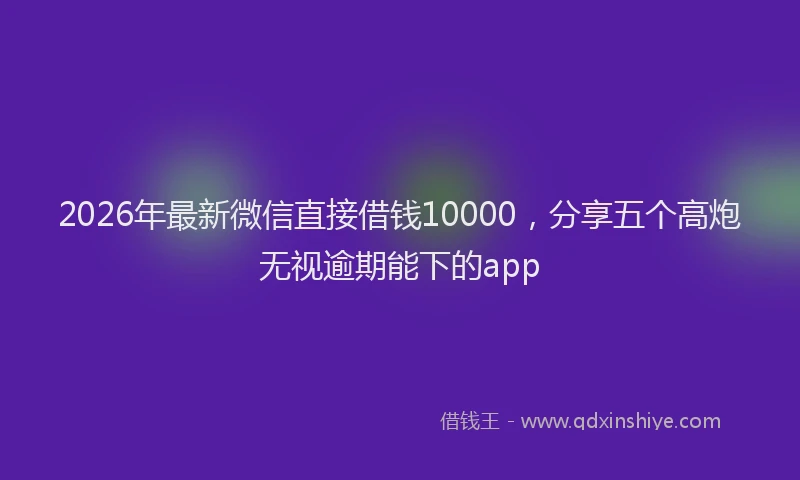 2026年最新微信直接借钱10000，分享五个高炮无视逾期能下的app