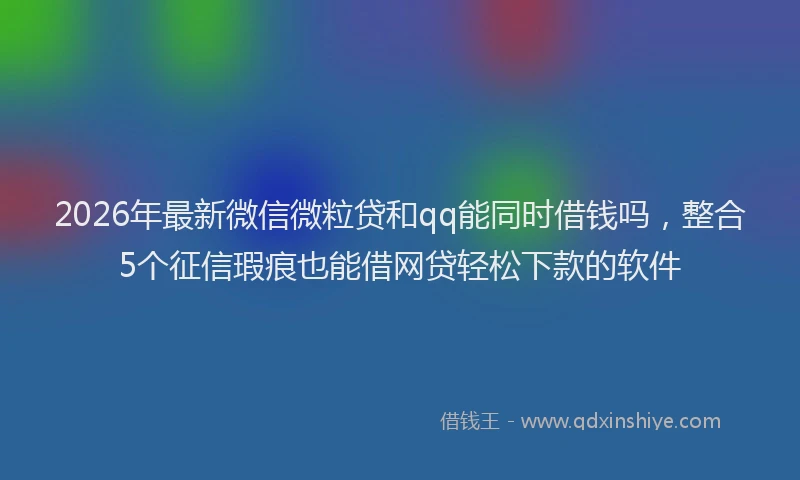 2026年最新微信微粒贷和qq能同时借钱吗，整合5个征信瑕疵也能借网贷轻松下款的软件