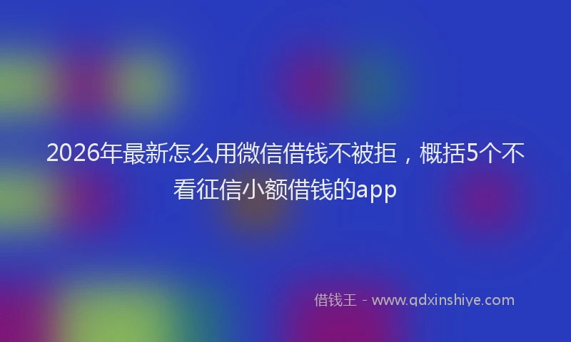 2026年最新怎么用微信借钱不被拒，概括5个不看征信小额借钱的app