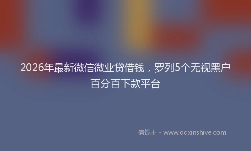 2026年最新微信微业贷借钱，罗列5个无视黑户百分百下款平台