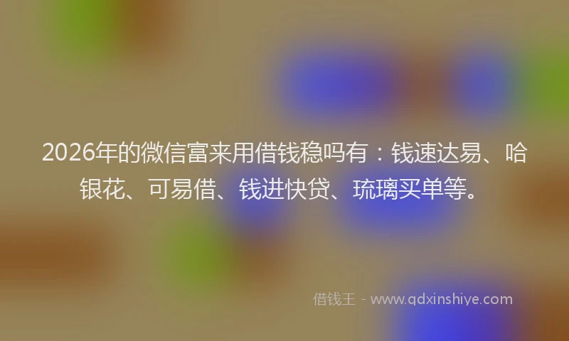 2026年的微信富来用借钱稳吗有：钱速达易、哈银花、可易借、钱进快贷、琉璃买单等。