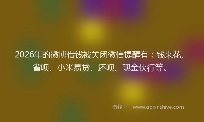 2026年的微博借钱被关闭微信提醒有：钱来花、省呗、小米易贷、还呗、现金侠行等。