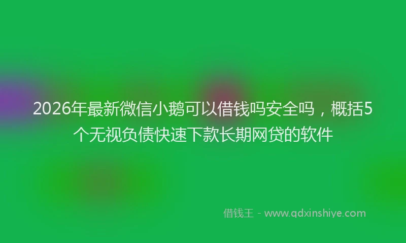 2026年最新微信小鹅可以借钱吗安全吗，概括5个无视负债快速下款长期网贷的软件