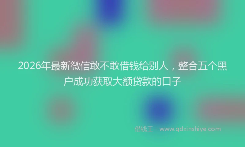 2026年最新微信敢不敢借钱给别人，整合五个黑户成功获取大额贷款的口子