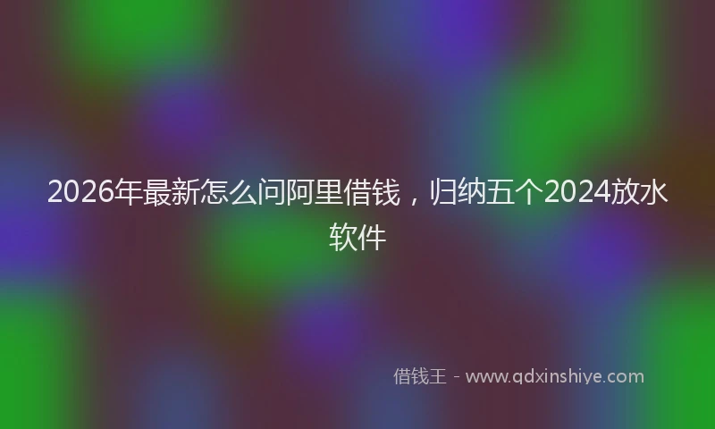 2026年最新怎么问阿里借钱，归纳五个2024放水软件