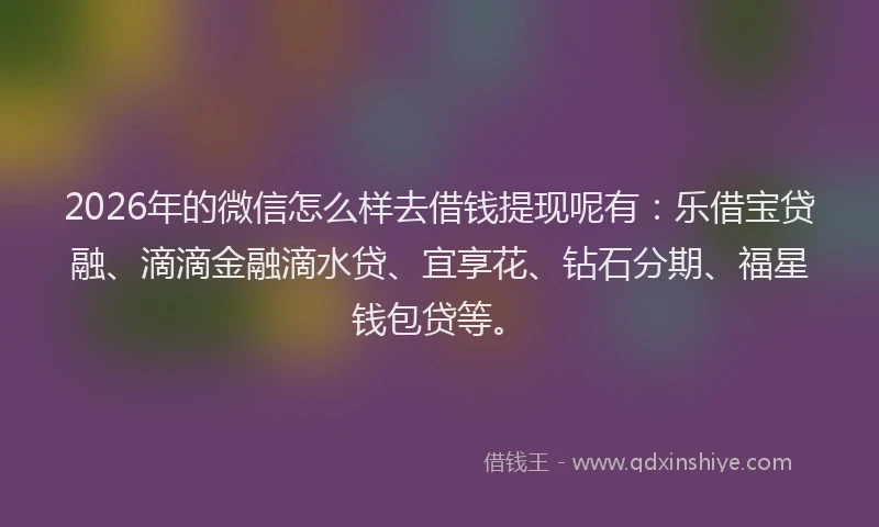 2026年的微信怎么样去借钱提现呢有：乐借宝贷融、滴滴金融滴水贷、宜享花、钻石分期、福星钱包贷等。