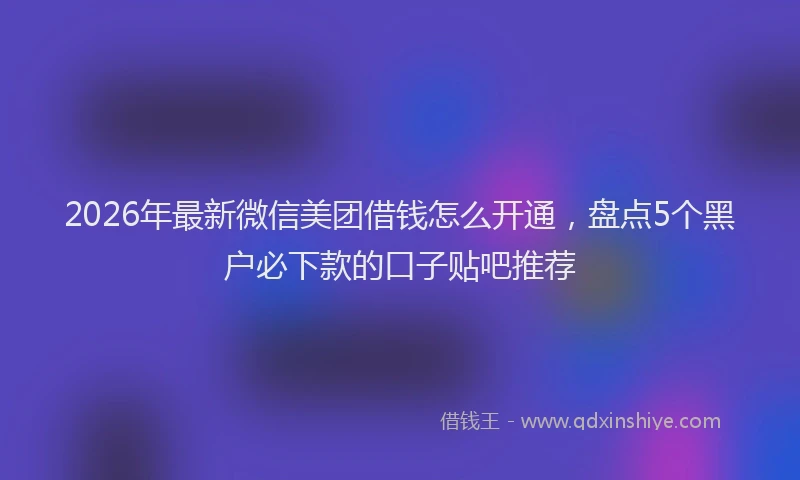 2026年最新微信美团借钱怎么开通，盘点5个黑户必下款的口子贴吧推荐